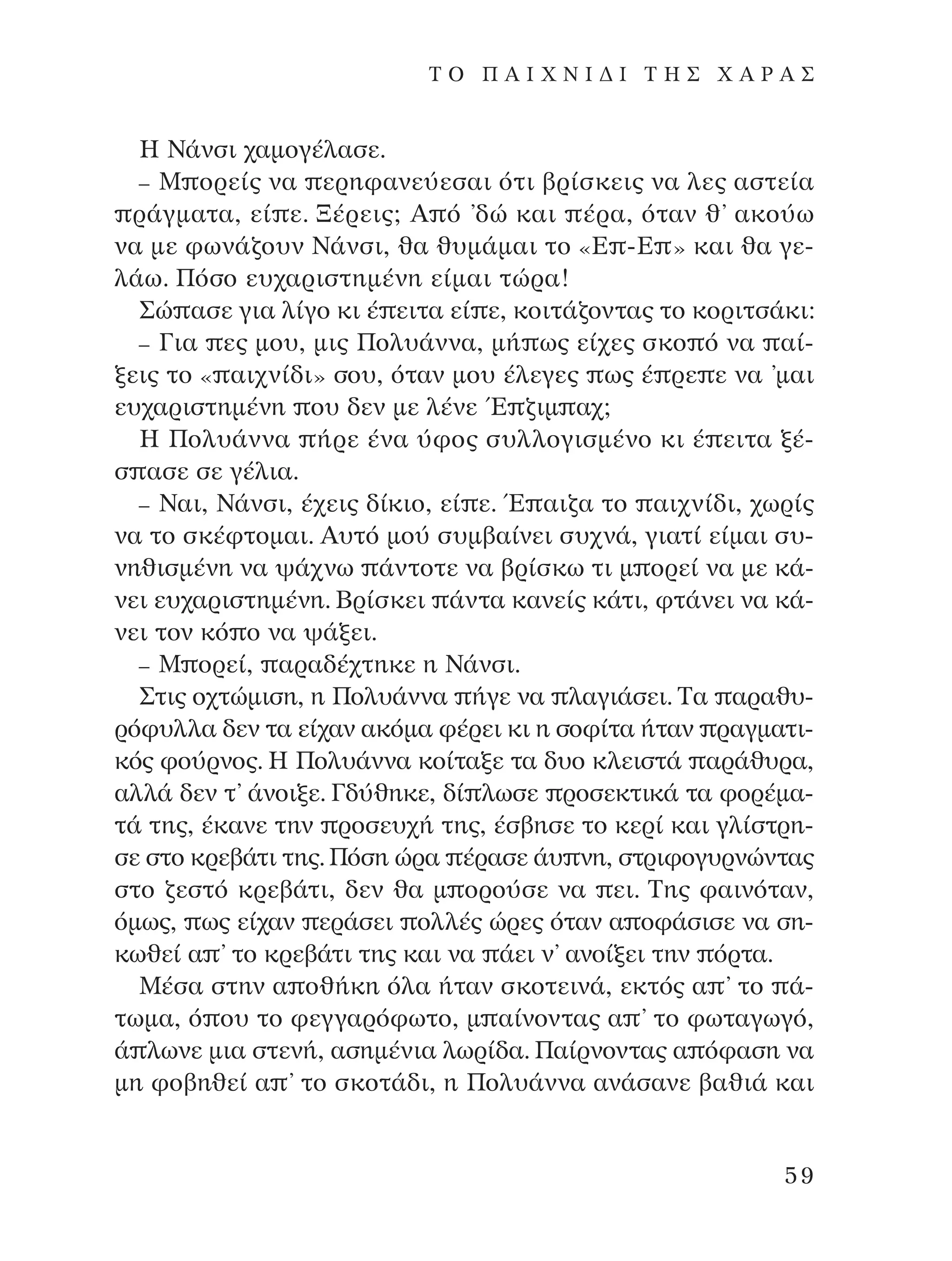 ∏ ¡¿ÓÛÈ ¯·ÌÔÁ¤Ï·ÛÂ.
– ª ÔÚÂ›˜ Ó· ÂÚËÊ·ÓÂ‡ÂÛ·È ﬁÙÈ ‚Ú›ÛÎÂÈ˜ Ó· ÏÂ˜ ·ÛÙÂ›·
Ú¿ÁÌ·Ù·, Â› Â. •¤ÚÂÈ˜; A ﬁ ’‰Ò Î·È ¤Ú·, ﬁÙ·Ó ı’ ·ÎÔ‡ˆ
Ó· ÌÂ ÊˆÓ¿˙Ô˘Ó ¡¿ÓÛÈ, ı· ı˘Ì¿Ì·È ÙÔ «∂ -∂ » Î·È ı· ÁÂ-
Ï¿ˆ. ¶ﬁÛÔ Â˘¯·ÚÈÛÙËÌ¤ÓË Â›Ì·È ÙÒÚ·!
™Ò ·ÛÂ ÁÈ· Ï›ÁÔ ÎÈ ¤ ÂÈÙ· Â› Â, ÎÔÈÙ¿˙ÔÓÙ·˜ ÙÔ ÎÔÚÈÙÛ¿ÎÈ:
– °È· Â˜ ÌÔ˘, ÌÈ˜ ¶ÔÏ˘¿ÓÓ·, Ì‹ ˆ˜ Â›¯Â˜ ÛÎÔ ﬁ Ó· ·›-
ÍÂÈ˜ ÙÔ « ·È¯Ó›‰È» ÛÔ˘, ﬁÙ·Ó ÌÔ˘ ¤ÏÂÁÂ˜ ˆ˜ ¤ ÚÂ Â Ó· ’Ì·È
Â˘¯·ÚÈÛÙËÌ¤ÓË Ô˘ ‰ÂÓ ÌÂ Ï¤ÓÂ Œ ˙ÈÌ ·¯;
∏ ¶ÔÏ˘¿ÓÓ· ‹ÚÂ ¤Ó· ‡ÊÔ˜ Û˘ÏÏÔÁÈÛÌ¤ÓÔ ÎÈ ¤ ÂÈÙ· Í¤-
Û ·ÛÂ ÛÂ Á¤ÏÈ·.
– ¡·È, ¡¿ÓÛÈ, ¤¯ÂÈ˜ ‰›ÎÈÔ, Â› Â. Œ ·È˙· ÙÔ ·È¯Ó›‰È, ¯ˆÚ›˜
Ó· ÙÔ ÛÎ¤ÊÙÔÌ·È. A˘Ùﬁ ÌÔ‡ Û˘Ì‚·›ÓÂÈ Û˘¯Ó¿, ÁÈ·Ù› Â›Ì·È Û˘-
ÓËıÈÛÌ¤ÓË Ó· „¿¯Óˆ ¿ÓÙÔÙÂ Ó· ‚Ú›ÛÎˆ ÙÈ Ì ÔÚÂ› Ó· ÌÂ Î¿-
ÓÂÈ Â˘¯·ÚÈÛÙËÌ¤ÓË. µÚ›ÛÎÂÈ ¿ÓÙ· Î·ÓÂ›˜ Î¿ÙÈ, ÊÙ¿ÓÂÈ Ó· Î¿-
ÓÂÈ ÙÔÓ Îﬁ Ô Ó· „¿ÍÂÈ.
– ª ÔÚÂ›, ·Ú·‰¤¯ÙËÎÂ Ë ¡¿ÓÛÈ.
™ÙÈ˜ Ô¯ÙÒÌÈÛË, Ë ¶ÔÏ˘¿ÓÓ· ‹ÁÂ Ó· Ï·ÁÈ¿ÛÂÈ. ∆· ·Ú·ı˘-
ÚﬁÊ˘ÏÏ· ‰ÂÓ Ù· Â›¯·Ó ·ÎﬁÌ· Ê¤ÚÂÈ ÎÈ Ë ÛÔÊ›Ù· ‹Ù·Ó Ú·ÁÌ·ÙÈ-
Îﬁ˜ ÊÔ‡ÚÓÔ˜. ∏ ¶ÔÏ˘¿ÓÓ· ÎÔ›Ù·ÍÂ Ù· ‰˘Ô ÎÏÂÈÛÙ¿ ·Ú¿ı˘Ú·,
·ÏÏ¿ ‰ÂÓ Ù’ ¿ÓÔÈÍÂ. °‰‡ıËÎÂ, ‰› ÏˆÛÂ ÚÔÛÂÎÙÈÎ¿ Ù· ÊÔÚ¤Ì·-
Ù¿ ÙË˜, ¤Î·ÓÂ ÙËÓ ÚÔÛÂ˘¯‹ ÙË˜, ¤Û‚ËÛÂ ÙÔ ÎÂÚ› Î·È ÁÏ›ÛÙÚË-
ÛÂ ÛÙÔ ÎÚÂ‚¿ÙÈ ÙË˜. ¶ﬁÛË ÒÚ· ¤Ú·ÛÂ ¿˘ ÓË, ÛÙÚÈÊÔÁ˘ÚÓÒÓÙ·˜
ÛÙÔ ˙ÂÛÙﬁ ÎÚÂ‚¿ÙÈ, ‰ÂÓ ı· Ì ÔÚÔ‡ÛÂ Ó· ÂÈ. ∆Ë˜ Ê·ÈÓﬁÙ·Ó,
ﬁÌˆ˜, ˆ˜ Â›¯·Ó ÂÚ¿ÛÂÈ ÔÏÏ¤˜ ÒÚÂ˜ ﬁÙ·Ó · ÔÊ¿ÛÈÛÂ Ó· ÛË-
ÎˆıÂ› · ’ ÙÔ ÎÚÂ‚¿ÙÈ ÙË˜ Î·È Ó· ¿ÂÈ Ó’ ·ÓÔ›ÍÂÈ ÙËÓ ﬁÚÙ·.
ª¤Û· ÛÙËÓ · Ôı‹ÎË ﬁÏ· ‹Ù·Ó ÛÎÔÙÂÈÓ¿, ÂÎÙﬁ˜ · ’ ÙÔ ¿-
ÙˆÌ·, ﬁ Ô˘ ÙÔ ÊÂÁÁ·ÚﬁÊˆÙÔ, Ì ·›ÓÔÓÙ·˜ · ’ ÙÔ ÊˆÙ·ÁˆÁﬁ,
¿ ÏˆÓÂ ÌÈ· ÛÙÂÓ‹, ·ÛËÌ¤ÓÈ· ÏˆÚ›‰·. ¶·›ÚÓÔÓÙ·˜ · ﬁÊ·ÛË Ó·
ÌË ÊÔ‚ËıÂ› · ’ ÙÔ ÛÎÔÙ¿‰È, Ë ¶ÔÏ˘¿ÓÓ· ·Ó¿Û·ÓÂ ‚·ıÈ¿ Î·È
59
T O ¶ A I X N I ¢ π ∆ ∏ ™ Ã A ƒ A ™
¶O§YANNA - ¶AIXNI¢I XAPA™11¿ÚÈ 1/10/11 12:16 PM ™ÂÏ›‰·59
 