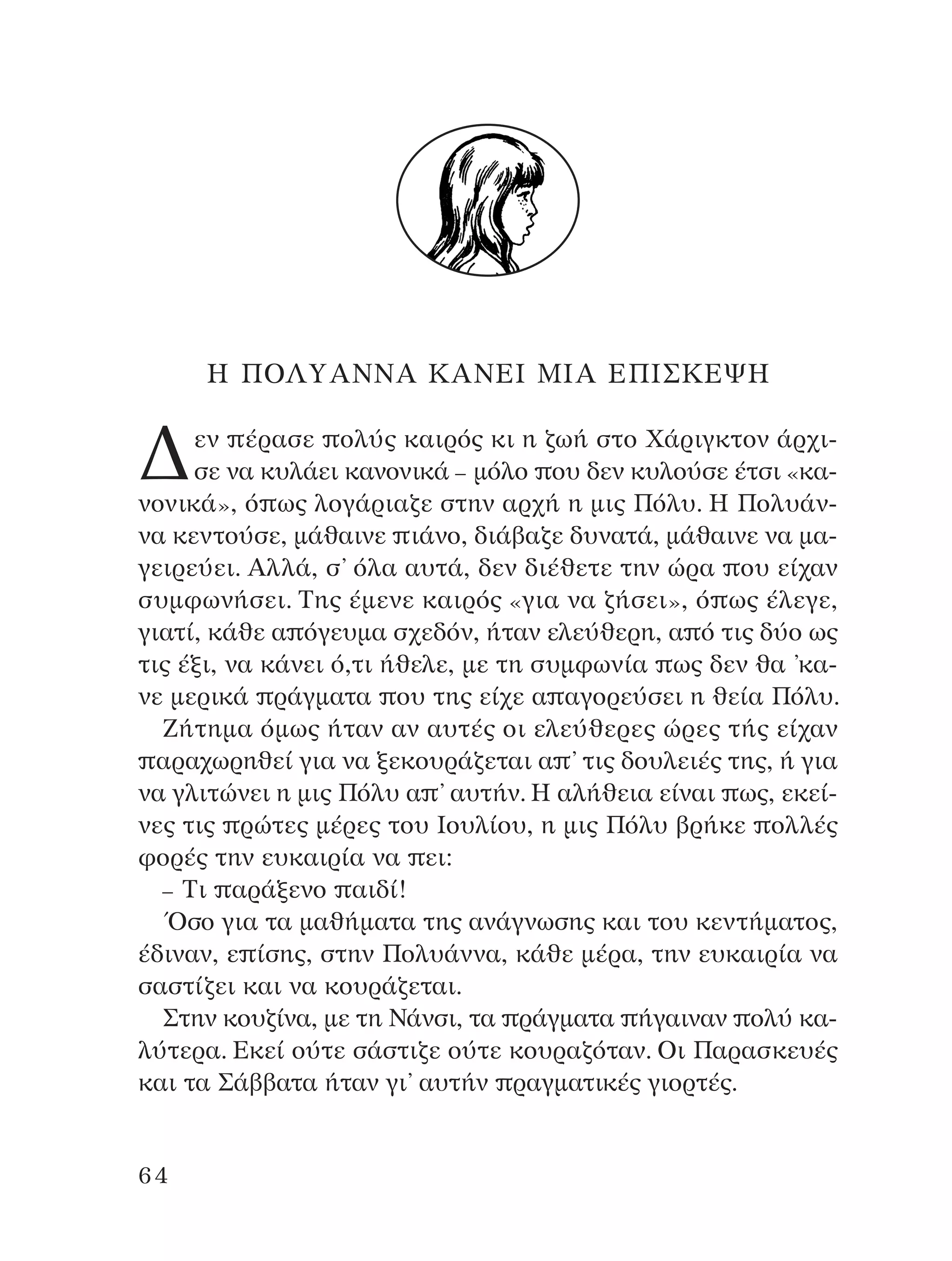 ∏ ¶O§ÀA¡¡A ∫A¡∂π ªπA ∂¶π™∫∂æ∏
¢ÂÓ ¤Ú·ÛÂ ÔÏ‡˜ Î·ÈÚﬁ˜ ÎÈ Ë ˙ˆ‹ ÛÙÔ Ã¿ÚÈÁÎÙÔÓ ¿Ú¯È-
ÛÂ Ó· Î˘Ï¿ÂÈ Î·ÓÔÓÈÎ¿ – ÌﬁÏÔ Ô˘ ‰ÂÓ Î˘ÏÔ‡ÛÂ ¤ÙÛÈ «Î·-
ÓÔÓÈÎ¿», ﬁ ˆ˜ ÏÔÁ¿ÚÈ·˙Â ÛÙËÓ ·Ú¯‹ Ë ÌÈ˜ ¶ﬁÏ˘. ∏ ¶ÔÏ˘¿Ó-
Ó· ÎÂÓÙÔ‡ÛÂ, Ì¿ı·ÈÓÂ È¿ÓÔ, ‰È¿‚·˙Â ‰˘Ó·Ù¿, Ì¿ı·ÈÓÂ Ó· Ì·-
ÁÂÈÚÂ‡ÂÈ. AÏÏ¿, Û’ ﬁÏ· ·˘Ù¿, ‰ÂÓ ‰È¤ıÂÙÂ ÙËÓ ÒÚ· Ô˘ Â›¯·Ó
Û˘ÌÊˆÓ‹ÛÂÈ. ∆Ë˜ ¤ÌÂÓÂ Î·ÈÚﬁ˜ «ÁÈ· Ó· ˙‹ÛÂÈ», ﬁ ˆ˜ ¤ÏÂÁÂ,
ÁÈ·Ù›, Î¿ıÂ · ﬁÁÂ˘Ì· Û¯Â‰ﬁÓ, ‹Ù·Ó ÂÏÂ‡ıÂÚË, · ﬁ ÙÈ˜ ‰‡Ô ˆ˜
ÙÈ˜ ¤ÍÈ, Ó· Î¿ÓÂÈ ﬁ,ÙÈ ‹ıÂÏÂ, ÌÂ ÙË Û˘ÌÊˆÓ›· ˆ˜ ‰ÂÓ ı· ’Î·-
ÓÂ ÌÂÚÈÎ¿ Ú¿ÁÌ·Ù· Ô˘ ÙË˜ Â›¯Â · ·ÁÔÚÂ‡ÛÂÈ Ë ıÂ›· ¶ﬁÏ˘.
∑‹ÙËÌ· ﬁÌˆ˜ ‹Ù·Ó ·Ó ·˘Ù¤˜ ÔÈ ÂÏÂ‡ıÂÚÂ˜ ÒÚÂ˜ Ù‹˜ Â›¯·Ó
·Ú·¯ˆÚËıÂ› ÁÈ· Ó· ÍÂÎÔ˘Ú¿˙ÂÙ·È · ’ ÙÈ˜ ‰Ô˘ÏÂÈ¤˜ ÙË˜, ‹ ÁÈ·
Ó· ÁÏÈÙÒÓÂÈ Ë ÌÈ˜ ¶ﬁÏ˘ · ’ ·˘Ù‹Ó. ∏ ·Ï‹ıÂÈ· Â›Ó·È ˆ˜, ÂÎÂ›-
ÓÂ˜ ÙÈ˜ ÚÒÙÂ˜ Ì¤ÚÂ˜ ÙÔ˘ πÔ˘Ï›Ô˘, Ë ÌÈ˜ ¶ﬁÏ˘ ‚Ú‹ÎÂ ÔÏÏ¤˜
ÊÔÚ¤˜ ÙËÓ Â˘Î·ÈÚ›· Ó· ÂÈ:
– ∆È ·Ú¿ÍÂÓÔ ·È‰›!
ŸÛÔ ÁÈ· Ù· Ì·ı‹Ì·Ù· ÙË˜ ·Ó¿ÁÓˆÛË˜ Î·È ÙÔ˘ ÎÂÓÙ‹Ì·ÙÔ˜,
¤‰ÈÓ·Ó, Â ›ÛË˜, ÛÙËÓ ¶ÔÏ˘¿ÓÓ·, Î¿ıÂ Ì¤Ú·, ÙËÓ Â˘Î·ÈÚ›· Ó·
Û·ÛÙ›˙ÂÈ Î·È Ó· ÎÔ˘Ú¿˙ÂÙ·È.
™ÙËÓ ÎÔ˘˙›Ó·, ÌÂ ÙË ¡¿ÓÛÈ, Ù· Ú¿ÁÌ·Ù· ‹Á·ÈÓ·Ó ÔÏ‡ Î·-
Ï‡ÙÂÚ·. ∂ÎÂ› Ô‡ÙÂ Û¿ÛÙÈ˙Â Ô‡ÙÂ ÎÔ˘Ú·˙ﬁÙ·Ó. OÈ ¶·Ú·ÛÎÂ˘¤˜
Î·È Ù· ™¿‚‚·Ù· ‹Ù·Ó ÁÈ’ ·˘Ù‹Ó Ú·ÁÌ·ÙÈÎ¤˜ ÁÈÔÚÙ¤˜.
64
¶O§YANNA - ¶AIXNI¢I XAPA™11¿ÚÈ 1/10/11 12:16 PM ™ÂÏ›‰·64
 
