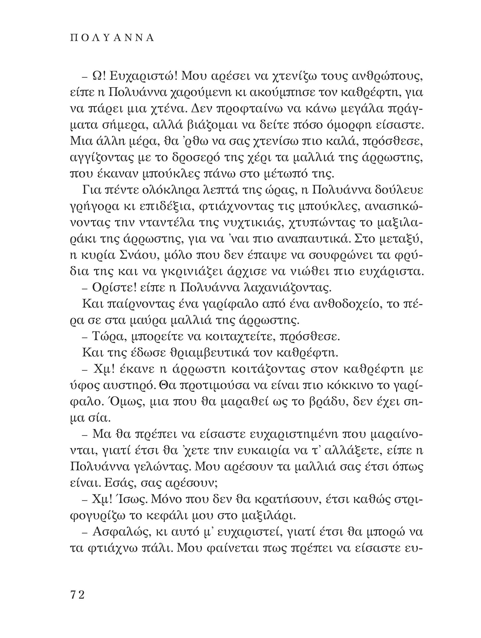 – ø! ∂˘¯·ÚÈÛÙÒ! ªÔ˘ ·Ú¤ÛÂÈ Ó· ¯ÙÂÓ›˙ˆ ÙÔ˘˜ ·ÓıÚÒ Ô˘˜,
Â› Â Ë ¶ÔÏ˘¿ÓÓ· ¯·ÚÔ‡ÌÂÓË ÎÈ ·ÎÔ‡Ì ËÛÂ ÙÔÓ Î·ıÚ¤ÊÙË, ÁÈ·
Ó· ¿ÚÂÈ ÌÈ· ¯Ù¤Ó·. ¢ÂÓ ÚÔÊÙ·›Óˆ Ó· Î¿Óˆ ÌÂÁ¿Ï· Ú¿Á-
Ì·Ù· Û‹ÌÂÚ·, ·ÏÏ¿ ‚È¿˙ÔÌ·È Ó· ‰Â›ÙÂ ﬁÛÔ ﬁÌÔÚÊË Â›Û·ÛÙÂ.
ªÈ· ¿ÏÏË Ì¤Ú·, ı· ’Úıˆ Ó· Û·˜ ¯ÙÂÓ›Ûˆ ÈÔ Î·Ï¿, ÚﬁÛıÂÛÂ,
·ÁÁ›˙ÔÓÙ·˜ ÌÂ ÙÔ ‰ÚÔÛÂÚﬁ ÙË˜ ¯¤ÚÈ Ù· Ì·ÏÏÈ¿ ÙË˜ ¿ÚÚˆÛÙË˜,
Ô˘ ¤Î·Ó·Ó Ì Ô‡ÎÏÂ˜ ¿Óˆ ÛÙÔ Ì¤Ùˆ ﬁ ÙË˜.
°È· ¤ÓÙÂ ÔÏﬁÎÏËÚ· ÏÂ Ù¿ ÙË˜ ÒÚ·˜, Ë ¶ÔÏ˘¿ÓÓ· ‰Ô‡ÏÂ˘Â
ÁÚ‹ÁÔÚ· ÎÈ Â È‰¤ÍÈ·, ÊÙÈ¿¯ÓÔÓÙ·˜ ÙÈ˜ Ì Ô‡ÎÏÂ˜, ·Ó·ÛËÎÒ-
ÓÔÓÙ·˜ ÙËÓ ÓÙ·ÓÙ¤Ï· ÙË˜ Ó˘¯ÙÈÎÈ¿˜, ¯Ù˘ ÒÓÙ·˜ ÙÔ Ì·ÍÈÏ·-
Ú¿ÎÈ ÙË˜ ¿ÚÚˆÛÙË˜, ÁÈ· Ó· ’Ó·È ÈÔ ·Ó· ·˘ÙÈÎ¿. ™ÙÔ ÌÂÙ·Í‡,
Ë Î˘Ú›· ™Ó¿Ô˘, ÌﬁÏÔ Ô˘ ‰ÂÓ ¤ ·„Â Ó· ÛÔ˘ÊÚÒÓÂÈ Ù· ÊÚ‡-
‰È· ÙË˜ Î·È Ó· ÁÎÚÈÓÈ¿˙ÂÈ ¿Ú¯ÈÛÂ Ó· ÓÈÒıÂÈ ÈÔ Â˘¯¿ÚÈÛÙ·.
– OÚ›ÛÙÂ! Â› Â Ë ¶ÔÏ˘¿ÓÓ· Ï·¯·ÓÈ¿˙ÔÓÙ·˜.
∫·È ·›ÚÓÔÓÙ·˜ ¤Ó· Á·Ú›Ê·ÏÔ · ﬁ ¤Ó· ·ÓıÔ‰Ô¯Â›Ô, ÙÔ ¤-
Ú· ÛÂ ÛÙ· Ì·‡Ú· Ì·ÏÏÈ¿ ÙË˜ ¿ÚÚˆÛÙË˜.
– ∆ÒÚ·, Ì ÔÚÂ›ÙÂ Ó· ÎÔÈÙ·¯ÙÂ›ÙÂ, ÚﬁÛıÂÛÂ.
∫·È ÙË˜ ¤‰ˆÛÂ ıÚÈ·Ì‚Â˘ÙÈÎ¿ ÙÔÓ Î·ıÚ¤ÊÙË.
– ÃÌ! ¤Î·ÓÂ Ë ¿ÚÚˆÛÙË ÎÔÈÙ¿˙ÔÓÙ·˜ ÛÙÔÓ Î·ıÚ¤ÊÙË ÌÂ
‡ÊÔ˜ ·˘ÛÙËÚﬁ. £· ÚÔÙÈÌÔ‡Û· Ó· Â›Ó·È ÈÔ ÎﬁÎÎÈÓÔ ÙÔ Á·Ú›-
Ê·ÏÔ. ŸÌˆ˜, ÌÈ· Ô˘ ı· Ì·Ú·ıÂ› ˆ˜ ÙÔ ‚Ú¿‰˘, ‰ÂÓ ¤¯ÂÈ ÛË-
Ì· Û›·.
– ª· ı· Ú¤ ÂÈ Ó· Â›Û·ÛÙÂ Â˘¯·ÚÈÛÙËÌ¤ÓË Ô˘ Ì·Ú·›ÓÔ-
ÓÙ·È, ÁÈ·Ù› ¤ÙÛÈ ı· ’¯ÂÙÂ ÙËÓ Â˘Î·ÈÚ›· Ó· Ù’ ·ÏÏ¿ÍÂÙÂ, Â› Â Ë
¶ÔÏ˘¿ÓÓ· ÁÂÏÒÓÙ·˜. ªÔ˘ ·Ú¤ÛÔ˘Ó Ù· Ì·ÏÏÈ¿ Û·˜ ¤ÙÛÈ ﬁ ˆ˜
Â›Ó·È. ∂Û¿˜, Û·˜ ·Ú¤ÛÔ˘Ó;
– ÃÌ! ÿÛˆ˜. ªﬁÓÔ Ô˘ ‰ÂÓ ı· ÎÚ·Ù‹ÛÔ˘Ó, ¤ÙÛÈ Î·ıÒ˜ ÛÙÚÈ-
ÊÔÁ˘Ú›˙ˆ ÙÔ ÎÂÊ¿ÏÈ ÌÔ˘ ÛÙÔ Ì·ÍÈÏ¿ÚÈ.
– AÛÊ·ÏÒ˜, ÎÈ ·˘Ùﬁ Ì’ Â˘¯·ÚÈÛÙÂ›, ÁÈ·Ù› ¤ÙÛÈ ı· Ì ÔÚÒ Ó·
Ù· ÊÙÈ¿¯Óˆ ¿ÏÈ. ªÔ˘ Ê·›ÓÂÙ·È ˆ˜ Ú¤ ÂÈ Ó· Â›Û·ÛÙÂ Â˘-
72
¶ O § À A ¡ ¡ A
¶O§YANNA - ¶AIXNI¢I XAPA™11¿ÚÈ 1/10/11 12:16 PM ™ÂÏ›‰·72
 