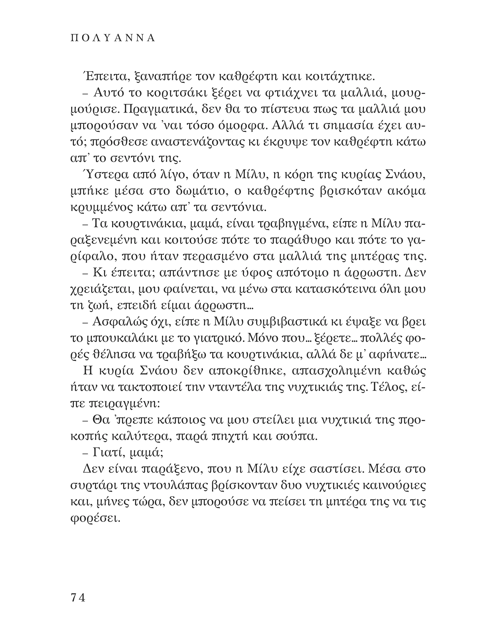 Œ ÂÈÙ·, Í·Ó· ‹ÚÂ ÙÔÓ Î·ıÚ¤ÊÙË Î·È ÎÔÈÙ¿¯ÙËÎÂ.
– A˘Ùﬁ ÙÔ ÎÔÚÈÙÛ¿ÎÈ Í¤ÚÂÈ Ó· ÊÙÈ¿¯ÓÂÈ Ù· Ì·ÏÏÈ¿, ÌÔ˘Ú-
ÌÔ‡ÚÈÛÂ. ¶Ú·ÁÌ·ÙÈÎ¿, ‰ÂÓ ı· ÙÔ ›ÛÙÂ˘· ˆ˜ Ù· Ì·ÏÏÈ¿ ÌÔ˘
Ì ÔÚÔ‡Û·Ó Ó· ’Ó·È ÙﬁÛÔ ﬁÌÔÚÊ·. AÏÏ¿ ÙÈ ÛËÌ·Û›· ¤¯ÂÈ ·˘-
Ùﬁ; ÚﬁÛıÂÛÂ ·Ó·ÛÙÂÓ¿˙ÔÓÙ·˜ ÎÈ ¤ÎÚ˘„Â ÙÔÓ Î·ıÚ¤ÊÙË Î¿Ùˆ
· ’ ÙÔ ÛÂÓÙﬁÓÈ ÙË˜.
⁄ÛÙÂÚ· · ﬁ Ï›ÁÔ, ﬁÙ·Ó Ë ª›Ï˘, Ë ÎﬁÚË ÙË˜ Î˘Ú›·˜ ™Ó¿Ô˘,
Ì ‹ÎÂ Ì¤Û· ÛÙÔ ‰ˆÌ¿ÙÈÔ, Ô Î·ıÚ¤ÊÙË˜ ‚ÚÈÛÎﬁÙ·Ó ·ÎﬁÌ·
ÎÚ˘ÌÌ¤ÓÔ˜ Î¿Ùˆ · ’ Ù· ÛÂÓÙﬁÓÈ·.
– ∆· ÎÔ˘ÚÙÈÓ¿ÎÈ·, Ì·Ì¿, Â›Ó·È ÙÚ·‚ËÁÌ¤Ó·, Â› Â Ë ª›Ï˘ ·-
Ú·ÍÂÓÂÌ¤ÓË Î·È ÎÔÈÙÔ‡ÛÂ ﬁÙÂ ÙÔ ·Ú¿ı˘ÚÔ Î·È ﬁÙÂ ÙÔ Á·-
Ú›Ê·ÏÔ, Ô˘ ‹Ù·Ó ÂÚ·ÛÌ¤ÓÔ ÛÙ· Ì·ÏÏÈ¿ ÙË˜ ÌËÙ¤Ú·˜ ÙË˜.
– ∫È ¤ ÂÈÙ·; · ¿ÓÙËÛÂ ÌÂ ‡ÊÔ˜ · ﬁÙÔÌÔ Ë ¿ÚÚˆÛÙË. ¢ÂÓ
¯ÚÂÈ¿˙ÂÙ·È, ÌÔ˘ Ê·›ÓÂÙ·È, Ó· Ì¤Óˆ ÛÙ· Î·Ù·ÛÎﬁÙÂÈÓ· ﬁÏË ÌÔ˘
ÙË ˙ˆ‹, Â ÂÈ‰‹ Â›Ì·È ¿ÚÚˆÛÙË...
– AÛÊ·ÏÒ˜ ﬁ¯È, Â› Â Ë ª›Ï˘ Û˘Ì‚È‚·ÛÙÈÎ¿ ÎÈ ¤„·ÍÂ Ó· ‚ÚÂÈ
ÙÔ Ì Ô˘Î·Ï¿ÎÈ ÌÂ ÙÔ ÁÈ·ÙÚÈÎﬁ. ªﬁÓÔ Ô˘... Í¤ÚÂÙÂ... ÔÏÏ¤˜ ÊÔ-
Ú¤˜ ı¤ÏËÛ· Ó· ÙÚ·‚‹Íˆ Ù· ÎÔ˘ÚÙÈÓ¿ÎÈ·, ·ÏÏ¿ ‰Â Ì’ ·Ê‹Ó·ÙÂ...
∏ Î˘Ú›· ™Ó¿Ô˘ ‰ÂÓ · ÔÎÚ›ıËÎÂ, · ·Û¯ÔÏËÌ¤ÓË Î·ıÒ˜
‹Ù·Ó Ó· Ù·ÎÙÔ ÔÈÂ› ÙËÓ ÓÙ·ÓÙ¤Ï· ÙË˜ Ó˘¯ÙÈÎÈ¿˜ ÙË˜. ∆¤ÏÔ˜, Â›-
Â ÂÈÚ·ÁÌ¤ÓË:
– £· ’ ÚÂ Â Î¿ ÔÈÔ˜ Ó· ÌÔ˘ ÛÙÂ›ÏÂÈ ÌÈ· Ó˘¯ÙÈÎÈ¿ ÙË˜ ÚÔ-
ÎÔ ‹˜ Î·Ï‡ÙÂÚ·, ·Ú¿ Ë¯Ù‹ Î·È ÛÔ‡ ·.
– °È·Ù›, Ì·Ì¿;
¢ÂÓ Â›Ó·È ·Ú¿ÍÂÓÔ, Ô˘ Ë ª›Ï˘ Â›¯Â Û·ÛÙ›ÛÂÈ. ª¤Û· ÛÙÔ
Û˘ÚÙ¿ÚÈ ÙË˜ ÓÙÔ˘Ï¿ ·˜ ‚Ú›ÛÎÔÓÙ·Ó ‰˘Ô Ó˘¯ÙÈÎÈ¤˜ Î·ÈÓÔ‡ÚÈÂ˜
Î·È, Ì‹ÓÂ˜ ÙÒÚ·, ‰ÂÓ Ì ÔÚÔ‡ÛÂ Ó· Â›ÛÂÈ ÙË ÌËÙ¤Ú· ÙË˜ Ó· ÙÈ˜
ÊÔÚ¤ÛÂÈ.
74
¶ O § À A ¡ ¡ A
¶O§YANNA - ¶AIXNI¢I XAPA™11¿ÚÈ 1/10/11 12:16 PM ™ÂÏ›‰·74
 