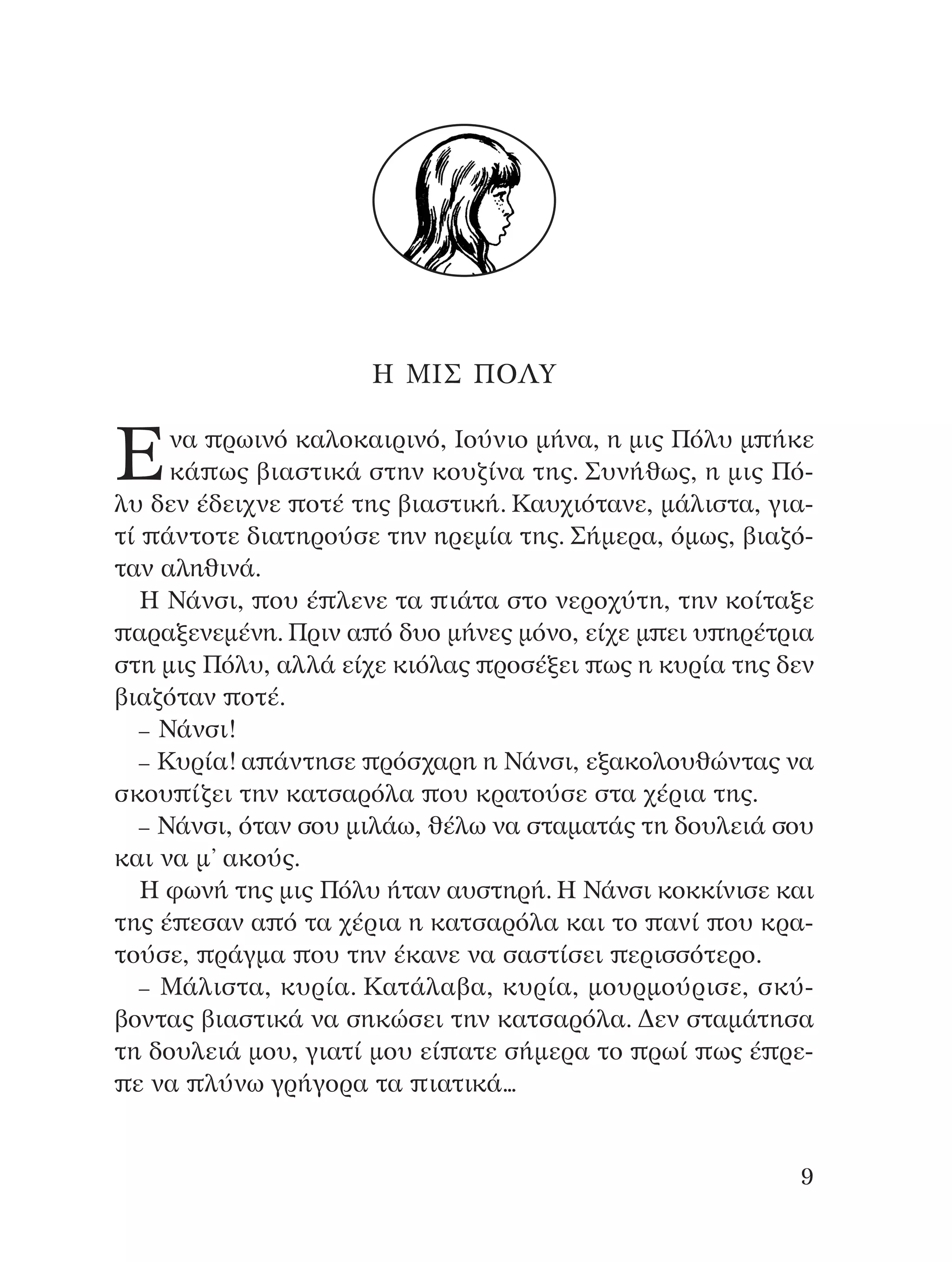 ∏ ªπ™ ¶O§Y
∂Ó· ÚˆÈÓﬁ Î·ÏÔÎ·ÈÚÈÓﬁ, πÔ‡ÓÈÔ Ì‹Ó·, Ë ÌÈ˜ ¶ﬁÏ˘ Ì ‹ÎÂ
Î¿ ˆ˜ ‚È·ÛÙÈÎ¿ ÛÙËÓ ÎÔ˘˙›Ó· ÙË˜. ™˘Ó‹ıˆ˜, Ë ÌÈ˜ ¶ﬁ-
Ï˘ ‰ÂÓ ¤‰ÂÈ¯ÓÂ ÔÙ¤ ÙË˜ ‚È·ÛÙÈÎ‹. ∫·˘¯ÈﬁÙ·ÓÂ, Ì¿ÏÈÛÙ·, ÁÈ·-
Ù› ¿ÓÙÔÙÂ ‰È·ÙËÚÔ‡ÛÂ ÙËÓ ËÚÂÌ›· ÙË˜. ™‹ÌÂÚ·, ﬁÌˆ˜, ‚È·˙ﬁ-
Ù·Ó ·ÏËıÈÓ¿.
∏ ¡¿ÓÛÈ, Ô˘ ¤ ÏÂÓÂ Ù· È¿Ù· ÛÙÔ ÓÂÚÔ¯‡ÙË, ÙËÓ ÎÔ›Ù·ÍÂ
·Ú·ÍÂÓÂÌ¤ÓË. ¶ÚÈÓ · ﬁ ‰˘Ô Ì‹ÓÂ˜ ÌﬁÓÔ, Â›¯Â Ì ÂÈ ˘ ËÚ¤ÙÚÈ·
ÛÙË ÌÈ˜ ¶ﬁÏ˘, ·ÏÏ¿ Â›¯Â ÎÈﬁÏ·˜ ÚÔÛ¤ÍÂÈ ˆ˜ Ë Î˘Ú›· ÙË˜ ‰ÂÓ
‚È·˙ﬁÙ·Ó ÔÙ¤.
– ¡¿ÓÛÈ!
– ∫˘Ú›·! · ¿ÓÙËÛÂ ÚﬁÛ¯·ÚË Ë ¡¿ÓÛÈ, ÂÍ·ÎÔÏÔ˘ıÒÓÙ·˜ Ó·
ÛÎÔ˘ ›˙ÂÈ ÙËÓ Î·ÙÛ·ÚﬁÏ· Ô˘ ÎÚ·ÙÔ‡ÛÂ ÛÙ· ¯¤ÚÈ· ÙË˜.
– ¡¿ÓÛÈ, ﬁÙ·Ó ÛÔ˘ ÌÈÏ¿ˆ, ı¤Ïˆ Ó· ÛÙ·Ì·Ù¿˜ ÙË ‰Ô˘ÏÂÈ¿ ÛÔ˘
Î·È Ó· Ì’ ·ÎÔ‡˜.
∏ ÊˆÓ‹ ÙË˜ ÌÈ˜ ¶ﬁÏ˘ ‹Ù·Ó ·˘ÛÙËÚ‹. ∏ ¡¿ÓÛÈ ÎÔÎÎ›ÓÈÛÂ Î·È
ÙË˜ ¤ ÂÛ·Ó · ﬁ Ù· ¯¤ÚÈ· Ë Î·ÙÛ·ÚﬁÏ· Î·È ÙÔ ·Ó› Ô˘ ÎÚ·-
ÙÔ‡ÛÂ, Ú¿ÁÌ· Ô˘ ÙËÓ ¤Î·ÓÂ Ó· Û·ÛÙ›ÛÂÈ ÂÚÈÛÛﬁÙÂÚÔ.
– ª¿ÏÈÛÙ·, Î˘Ú›·. ∫·Ù¿Ï·‚·, Î˘Ú›·, ÌÔ˘ÚÌÔ‡ÚÈÛÂ, ÛÎ‡-
‚ÔÓÙ·˜ ‚È·ÛÙÈÎ¿ Ó· ÛËÎÒÛÂÈ ÙËÓ Î·ÙÛ·ÚﬁÏ·. ¢ÂÓ ÛÙ·Ì¿ÙËÛ·
ÙË ‰Ô˘ÏÂÈ¿ ÌÔ˘, ÁÈ·Ù› ÌÔ˘ Â› ·ÙÂ Û‹ÌÂÚ· ÙÔ Úˆ› ˆ˜ ¤ ÚÂ-
Â Ó· Ï‡Óˆ ÁÚ‹ÁÔÚ· Ù· È·ÙÈÎ¿...
9
¶O§YANNA - ¶AIXNI¢I XAPA™11¿ÚÈ 1/10/11 12:16 PM ™ÂÏ›‰·9
 
