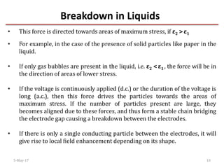 Breakdown in Liquids
5-May-17 10
• This force is directed towards areas of maximum stress, if ε2 >ε1
• For example, in the case of the presence of solid particles like paper in the
liquid.
• If only gas bubbles are present in the liquid, i.e. ε2 <ε1 , the force will be in
the direction of areas of lower stress.
• If the voltage is continuously applied (d.c.) or the duration of the voltage is
long (a.c.), then this force drives the particles towards the areas of
maximum stress. If the number of particles present are large, they
becomes aligned due to these forces, and thus form a stable chain bridging
the electrode gap causing a breakdown between the electrodes.
• If there is only a single conducting particle between the electrodes, it will
give rise to local field enhancement depending on its shape.
 