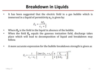 Breakdown in Liquids
5-May-17 13
• It has been suggested that the electric field in a gas bubble which is
immersed in a liquid of permittivity ε2 is given by:
• Where E0 is the field in the liquid in absence of the bubble.
• When the field Eb equals the gaseous ionization field, discharge takes
place which will lead to decomposition of liquid and breakdown may
follow.
• A more accurate expression for the bubble breakdown strength is given as
 