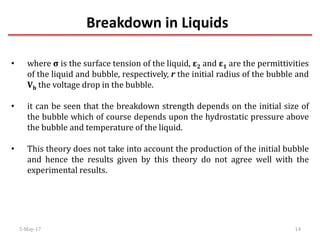 Breakdown in Liquids
5-May-17 14
• where σ is the surface tension of the liquid, ε2 and ε1 are the permittivities
of the liquid and bubble, respectively, r the initial radius of the bubble and
Vb the voltage drop in the bubble.
• it can be seen that the breakdown strength depends on the initial size of
the bubble which of course depends upon the hydrostatic pressure above
the bubble and temperature of the liquid.
• This theory does not take into account the production of the initial bubble
and hence the results given by this theory do not agree well with the
experimental results.
 