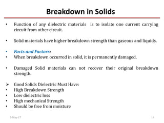 Breakdown in Solids
5-May-17 16
• Function of any dielectric materials is to isolate one current carrying
circuit from other circuit.
• Solid materials have higher breakdown strength than gaseous and liquids.
• Facts and Factors:
• When breakdown occurred in solid, it is permanently damaged.
• Damaged Solid materials can not recover their original breakdown
strength.
 Good Solids Dielectric Must Have:
• High Breakdown Strength
• Low dielectric loss
• High mechanical Strength
• Should be free from moisture
 