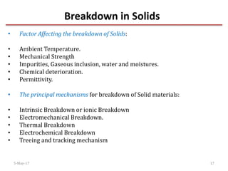 Breakdown in Solids
5-May-17 17
• Factor Affecting the breakdown of Solids:
• Ambient Temperature.
• Mechanical Strength
• Impurities, Gaseous inclusion, water and moistures.
• Chemical deterioration.
• Permittivity.
• The principal mechanisms for breakdown of Solid materials:
• Intrinsic Breakdown or ionic Breakdown
• Electromechanical Breakdown.
• Thermal Breakdown
• Electrochemical Breakdown
• Treeing and tracking mechanism
 