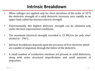 Intrinsic Breakdown
5-May-17 19
• When voltages are applied only for short durations of the order of 10-8S
the dielectric strength of a solid dielectric increases very rapidly to an
upper limit called the intrinsic electric strength.
• Experimentally, this highest dielectric strength can be obtained only
under the best experimental conditions.
• The maximum electrical strength recorded is 15 MV/cm for poly vinyl-
alcohol at - 196˚C.
• Intrinsic breakdown depends upon the presence of free electrons which
are capable of migration through the lattice of the dielectric.
• A small number of conduction elections are present in solid dielectrics,
along with some structural imperfections and small amounts of
impurities.
 