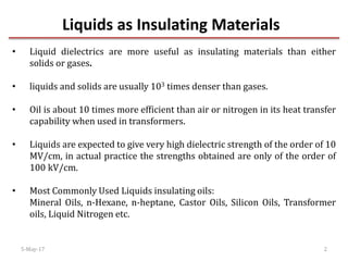 Liquids as Insulating Materials
5-May-17 2
• Liquid dielectrics are more useful as insulating materials than either
solids or gases.
• liquids and solids are usually 103 times denser than gases.
• Oil is about 10 times more efficient than air or nitrogen in its heat transfer
capability when used in transformers.
• Liquids are expected to give very high dielectric strength of the order of 10
MV/cm, in actual practice the strengths obtained are only of the order of
100 kV/cm.
• Most Commonly Used Liquids insulating oils:
Mineral Oils, n-Hexane, n-heptane, Castor Oils, Silicon Oils, Transformer
oils, Liquid Nitrogen etc.
 