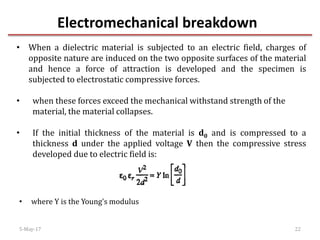 Electromechanical breakdown
5-May-17 22
• When a dielectric material is subjected to an electric field, charges of
opposite nature are induced on the two opposite surfaces of the material
and hence a force of attraction is developed and the specimen is
subjected to electrostatic compressive forces.
• when these forces exceed the mechanical withstand strength of the
material, the material collapses.
• If the initial thickness of the material is d0 and is compressed to a
thickness d under the applied voltage V then the compressive stress
developed due to electric field is:
• where Y is the Young's modulus
 