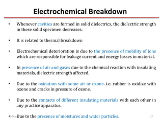 Electrochemical Breakdown
5-May-17 27
• Whenever cavities are formed in solid dielectrics, the dielectric strength
in these solid specimen decreases.
• It is related to thermal breakdown
• Electrochemical deterioration is due to the presence of mobility of ions
which are responsible for leakage current and energy losses in material.
• In presence of air and gases due to the chemical reaction with insulating
materials, dielectric strength affected.
• Due to the oxidation with some air or ozone. i.e. rubber is oxidize with
ozone and cracks in pressure of ozone.
• Due to the contacts of different insulating materials with each other in
any practice apparatus.
• Due to the presence of moistures and water particles.
 