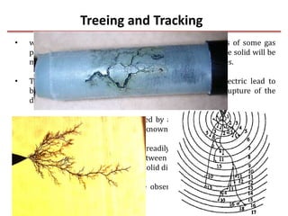 Treeing and Tracking
5-May-17 28
• whenever a solid material has some impurities in terms of some gas
pockets or liquid pockets in it the dielectric strength of the solid will be
more or less equal to the strength of the weakest impurities.
• The charge concentrations at the voids within the dielectric lead to
breakdown step by step and finally lead to complete rupture of the
dielectric.
• Since the breakdown is not caused by a single discharge channel and
assumes a tree like structure, it is known as breakdown due to treeing.
• The treeing phenomenon can be readily demonstrated in a laboratory
by applying an impulse voltage between point plane electrodes with the
point embedded in a transparent solid dielectric such as perspex.
• The treeing phenomenon can be observed in all dielectric wherever
non-uniform fields prevail.
 