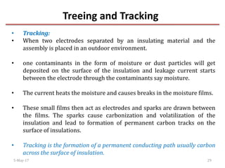 Treeing and Tracking
5-May-17 29
• Tracking:
• When two electrodes separated by an insulating material and the
assembly is placed in an outdoor environment.
• one contaminants in the form of moisture or dust particles will get
deposited on the surface of the insulation and leakage current starts
between the electrode through the contaminants say moisture.
• The current heats the moisture and causes breaks in the moisture films.
• These small films then act as electrodes and sparks are drawn between
the films. The sparks cause carbonization and volatilization of the
insulation and lead to formation of permanent carbon tracks on the
surface of insulations.
• Tracking is the formation of a permanent conducting path usually carbon
across the surface of insulation.
 