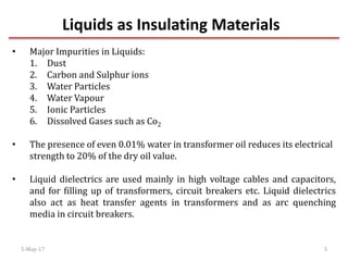 Liquids as Insulating Materials
5-May-17 3
• Major Impurities in Liquids:
1. Dust
2. Carbon and Sulphur ions
3. Water Particles
4. Water Vapour
5. Ionic Particles
6. Dissolved Gases such as Co2
• The presence of even 0.01% water in transformer oil reduces its electrical
strength to 20% of the dry oil value.
• Liquid dielectrics are used mainly in high voltage cables and capacitors,
and for filling up of transformers, circuit breakers etc. Liquid dielectrics
also act as heat transfer agents in transformers and as arc quenching
media in circuit breakers.
 