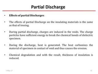 Partial Discharge
5-May-17 31
• Effects of partial Discharges:
• The effects of partial Discharge on the insulating materials is the same
as that of treeing.
• During partial discharge, charges are induced in the voids. The charge
particles have sufficient energy to break the chemical bonds of dielectric
specimen.
• During the discharge, heat is generated. The heat carbonizes the
material of specimen in contact of void and thus causes the erosion.
• Chemical degradation and with the result, thickness of insulation is
reduced.
 