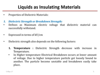 Liquids as Insulating Materials
5-May-17 5
• Properties of Dielectric Materials:
1. Dielectric Strength or Breakdown Strength:
• Defines as Maximum electric voltage that dielectric material can
successfully withstand.
• Expressed in terms of kV/cm
• Dielectric strength also depends on the following factors:
1. Temperature : Dielectric Strength decrease with increase in
Temperature.
• In Higher temperature Electrical Breakdown occurs at lower amount
of voltage. Due to higher temperature particle get loosely bound to
another. The particle become unstable and breakdown easily take
place.
 