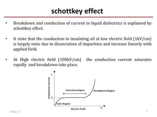 schottkey effect
5-May-17 7
• Breakdown and conduction of current in liquid dielectrics is explained by
schottkey effect.
• It state that the conduction in insulating oil at low electric field (1kV/cm)
is largely ionic due to dissociation of impurities and increase linearly with
applied field.
• At High electric field (100kV/cm) the conduction current saturates
rapidly and breakdown take place.
Saturation Region
Ionic Region
Breakdown Region
Electric Field
ConductionCurrent
 