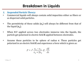 Breakdown in Liquids
5-May-17 9
1. Suspended Particle Theory:
• Commercial liquids will always contain solid impurities either as fibers or
as dispersed solid particles.
• The permittivity of these solids (ε1) will always be different from that of
the liquid (ε2).
• When H.V applied across two electrodes immerse into the liquids, the
particle get polarized in electric field E applied between electrodes.
• Assume these particles to be sphere of radius r. These particles get
polarized in an electric field E and experience a force which is given as:
 