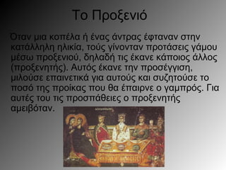 Το Προξενιό
Όταν μια κοπέλα ή ένας άντρας έφταναν στην
κατάλληλη ηλικία, τούς γίνονταν προτάσεις γάμου
μέσω προξενιού, δηλαδή τις έκανε κάποιος άλλος
(προξενητής). Αυτός έκανε την προσέγγιση,
μιλούσε επαινετικά για αυτούς και συζητούσε το
ποσό της προίκας που θα έπαιρνε ο γαμπρός. Για
αυτές του τις προσπάθειες ο προξενητής
αμειβόταν.
 