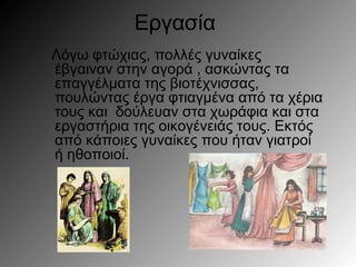 Εργασία
Λόγω φτώχιας, πολλές γυναίκες
έβγαιναν στην αγορά , ασκώντας τα
επαγγέλματα της βιοτέχνισσας,
πουλώντας έργα φτιαγμένα από τα χέρια
τους και δούλευαν στα χωράφια και στα
εργαστήρια της οικογένειάς τους. Εκτός
από κάποιες γυναίκες που ήταν γιατροί
ή ηθοποιοί.
 