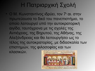 Η Πατριαρχική Σχολή
• Ο Μ. Κωνσταντίνος ιδρύει, τον 7ο
αι. στην
πρωτεύουσα το δικό του πανεπιστήμιο, το
οποίο λειτουργεί υπό την αυτοκρατορική
αιγίδα, ταυτόχρονα με τις σχολές της
Αντιόχειας, της Βηρυτού, της Αθήνας, της
Αλεξάνδρειας και θα λειτουργήσει ως το
τέλος της αυτοκρατορίας, με διδασκαλία των
επιστημών, της φιλοσοφίας και των
κλασικών.
 