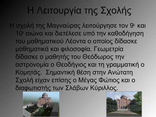 Η Λειτουργία της Σχολής
Η σχολή της Μαγναύρας λειτούργησε τον 9ο
και
10ο
αιώνα και διετέλεσε υπό την καθοδήγηση
του μαθηματικού Λέοντα ο οποίος δίδασκε
μαθηματικά και φιλοσοφία. Γεωμετρία
δίδασκε ο μαθητής του Θεόδωρος την
αστρονομία ο Θεοδήγιος και τη γραμματική ο
Κομητάς. Σημαντική θέση στην Ανώτατη
Σχολή είχαν επίσης ο Μέγας Φώτιος και ο
διαφωτιστής των Σλάβων Κύριλλος.
 