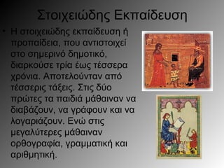 Στοιχειώδης Εκπαίδευση
• Η στοιχειώδης εκπαίδευση ή
προπαίδεια, που αντιστοιχεί
στο σημερινό δημοτικό,
διαρκούσε τρία έως τέσσερα
χρόνια. Αποτελούνταν από
τέσσερις τάξεις. Στις δύο
πρώτες τα παιδιά μάθαιναν να
διαβάζουν, να γράφουν και να
λογαριάζουν. Ενώ στις
μεγαλύτερες μάθαιναν
ορθογραφία, γραμματική και
αριθμητική.
 