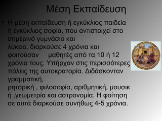 Μέση Εκπαίδευση
• Η μέση εκπαίδευση ή εγκύκλιος παιδεία
ή εγκύκλιος σοφία, που αντιστοιχεί στο
σημερινό γυμνάσιο και
λύκειο, διαρκούσε 4 χρόνια και
φοιτούσαν μαθητές από τα 10 12ή
χρόνια τους. Υπήρχαν στις περισσότερες
πόλεις της αυτοκρατορία. Διδάσκονταν
γραμματική,
ρητορική , φιλοσοφία, αριθμητικ , μουσική
ή ,γεωμετρία και αστρονομία. Η φοίτηση
σε αυτά διαρκούσε συνήθως 4-5 χρόνια.
 