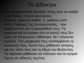 Τα Δίδακτρα
• Στα εκκλησιαστικά σχολεία, εκτός από τα παιδιά
της πόλης , συχνά φοιτούσαν
δωρεάν ορφανά παιδιά μαθητές απόή
άλλες περιοχές της αυτοκρατορίας , που
διακρίνονταν για τη φιλομ θει τους. Ταά ά
κορίτσια και τα αγόρια που οι γονείς τους δεν
είχαν να πληρώσουν δίδακτρα, δεν πήγαιναν
σχολείο. Την μόρφωσή τους αναλάμβαναν οι
συγγενείς τους. Αυτοί τους μάθαιναν ιστορίες
για τον τόπο τους και τα έθιμα του Βυζαντίου.
Τα κορίτσια μάθαιναν να πλέκουν και τα αγόρια
τέχνες σε ειδικούς τεχνίτες.
 