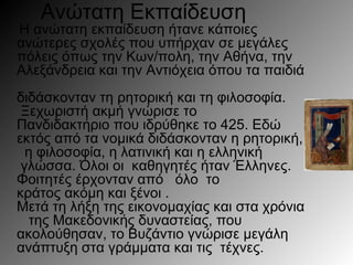 Ανώτατη Εκπαίδευση
Η ανώτατη εκπαίδευση ήτανε κάποιες
ανώτερες σχολές που υπήρχαν σε μεγάλες
πόλεις όπως την Κων/πολη, την Αθήνα, την
Αλεξάνδρεια και την Αντιόχεια όπου τα παιδιά
διδάσκονταν τη ρητορική και τη φιλοσοφία.
Ξεχωριστή ακμή γνώρισε το
Πανδιδακτ ριο που ιδρύθηκε το 425. Εδώή
εκτός από τα νομικά διδάσκονταν η ρητορική,
η φιλοσοφία, η λατινική και η ελληνική
γλώσσα. Όλοι οι καθηγητές ήταν Έλληνες.
Φοιτητές έρχονταν από όλο το
κράτος ακόμη και ξένοι .
Μετά τη λήξη της εικονομαχίας και στα χρόνια
της Μακεδονικ ς δυναστείας, πουή
ακολούθησαν, το Βυζάντιο γνώρισε μεγάλη
ανάπτυξη στα γράμματα και τις τέχνες.
 