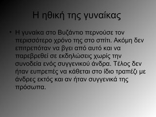 Η ηθική της γυναίκας
• Η γυναίκα στο Βυζάντιο περνούσε τον
περισσότερο χρόνο της στο σπίτι. Ακόμη δεν
επιτρεπόταν να βγει από αυτό και να
παρεβρεθεί σε εκδηλώσεις χωρίς την
συνοδεία ενός συγγενικού άνδρα. Τέλος δεν
ήταν ευπρεπές να κάθεται στο ίδιο τραπέζι με
άνδρες εκτός και αν ήταν συγγενικά της
πρόσωπα.
 