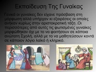 Εκπαίδευση Της Γυναίκας
Γενικά οι γυναίκες δεν είχανε πρόσβαση στη
μόρφωση αλλά υπήρχαν κι εξαιρέσεις οι οποίες
ανήκαν κυρίως στην αριστοκρατική τάξη .Οι
περισσότερες από αυτές τις φωτισμένες γυναίκες
μορφώθηκαν όχι με το να φοιτήσουν σε κάποια
ανώτατη Σχολή, αλλά με το να μαθητεύσουν κοντά
σε κάποιον λόγιο λαϊκό ή κληρικό.
 