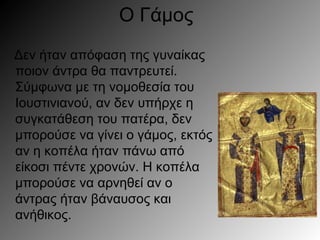 Ο Γάμος
Δεν ήταν απόφαση της γυναίκας
ποιον άντρα θα παντρευτεί.
Σύμφωνα με τη νομοθεσία του
Ιουστινιανού, αν δεν υπήρχε η
συγκατάθεση του πατέρα, δεν
μπορούσε να γίνει ο γάμος, εκτός
αν η κοπέλα ήταν πάνω από
είκοσι πέντε χρονών. Η κοπέλα
μπορούσε να αρνηθεί αν ο
άντρας ήταν βάναυσος και
ανήθικος.
 