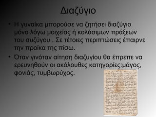 Διαζύγιο
• Η γυναίκα μπορούσε να ζητήσει διαζύγιο
μόνο λόγω μοιχείας ή κολάσιμων πράξεων
του συζύγου . Σε τέτοιες περιπτώσεις έπαιρνε
την προίκα της πίσω.
• Όταν γινόταν αίτηση διαζυγίου θα έπρεπε να
ερευνηθούν οι ακόλουθες κατηγορίες:μάγος,
φονιάς, τυμβωρύχος.
 