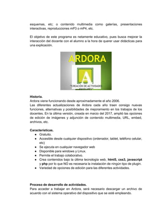 esquemas, etc; o contenido multimedia como galerías, presentaciones
interactivas, reproducciones mP3 o mP4, etc.
El objetivo de este programa es netamente educativo, pues busca mejorar la
interacción del docente con el alumno a la hora de querer usar didácticas para
una explicación.
Historia.
Ardora viene funcionando desde aproximadamente el año 2006.
Las diferentes actualizaciones de Ardora cada año traen consigo nuevas
funciones, alternativas y posibilidades de mejoramiento en los trabajos de los
docentes. En la última versión, creada en marzo del 2017, amplió las opciones
de edición de imágenes y adjunción de contenido multimedia, URL, embed,
archivos, etc.
Características.
● Gratuito.
● Accesible desde cualquier dispositivo (ordenador, tablet, teléfono celular,
etc)
● Se ejecuta en cualquier navegador web
● Disponible para windows y Linux.
● Permite el trabajo colaborativo.
● Crea contenidos bajo la última tecnología web, html5, css3, javascript
y php por lo que NO es necesaria la instalación de ningún tipo de plugin.
● Variedad de opciones de edición para las diferentes actividades.
Proceso de desarrollo de actividades.
Para acceder a trabajar en Ardora, será necesario descargar un archivo de
acuerdo con el sistema operativo del dispositivo que se esté empleando.
 