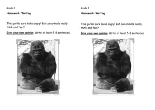 Grade 4
Homework: Writing
This gorilla sure looks angry! But can animals really
think and feel?
Give your own opinion. Write at least 5-8 sentences.
Grade 4
Homework: Writing
This gorilla sure looks angry! But can animals really
think and feel?
Give your own opinion. Write at least 5-8 sentences.
 