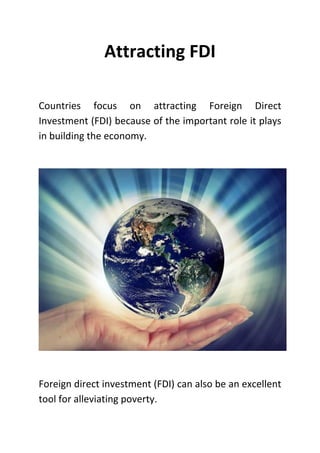 Attracting FDI
Countries focus on attracting Foreign Direct
Investment (FDI) because of the important role it plays
in building the economy.
Foreign direct investment (FDI) can also be an excellent
tool for alleviating poverty.
 
