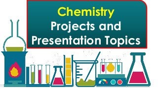 List of School Chemistry Project Ideas, Chemistry Projects Experiments. List of School Chemistry
Project Ideas, Chemistry Projects Experiments. The following Chemistry Projects use materials that
are easy to acquire but are definitely high school level chemistry. List of Chemistry Projects,
Science Fair Projects, Expo Models, Exhibition Topics, Expo Ideas, CBSE Science Experiments Project
Ideas Topics, winning chemistry project ideas, cool and fun interesting chemistry project
experiments, investigatory project for Kids and also for Middle school, Elementary School for class
5th Grade, 6th, 7th, 8th, 9th 10th, 11th, 12th Grade ISC and CBSE High School. Find interesting
chemistry experiment topics for kids to use for science fair projects or just to learn about the world
around them. Below are some easy science projects for elementary school students and more
advanced chemistry science projects for college students.
Chemistry
Projects and
Presentation Topics
 