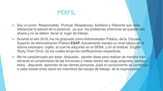 PERFIL
 Soy un joven Responsable, Puntual, Respetuoso, Solidario y Tolerante que sabe
diferenciar lo laboral de lo personal, ya que los problemas exteriores se quedan allá
afuera y no se deben llevar al lugar de trabajo.
 Durante el año 2018, me he graduado como Administrador Público, de la Escuela
Superior de Administración Pública ESAP. Actualmente manejo un nivel básico en el
idioma extranjero inglés, el cual he adquirido en el SENA, y en el instituto English
Study Than Once, de los cuales tengo las certificaciones respectivas.
 Me he caracterizado por estar dispuesto, aportar ideas para realizar de manera más
eficiente el cumplimiento de las funciones y metas dentro del cargo asignado, siempre
estoy dispuesto aprender de las demás personas, pues el conocimiento se construye
a cada ínstate entre todos los miembros del equipo de trabajo de la organización.
 