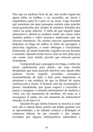 10
Não que eu pudesse ficar de pé, mas podia erguer-me
agora sobre os joelhos, e na escuridão me torcia e
engatinhava para lá e para cá ao acaso. Logo descobri
que penetrara em uma passagem estreita cujas paredes
eram guarnecidas por caixões de madeira, fechados por
vidros na parte anterior. A idéia de que naquele lugar
paleozóico e abissal eu pudesse sentir tais coisas como
madeira polida e vidro suscitava implicações que me
fizeram estremecer. Os caixões estavam aparentemente
dispostos ao longo de ambos os lados da passagem, a
intervalos regulares, e eram oblongos e horizontais,
lembrando, de modo hediondo, esquifes em seu formato
e tamanho. Quando tentei mover dois ou três deles para
um exame mais detido, percebi que estavam presos
firmemente.
Compreendi que a passagem era longa, e então me
lancei rapidamente para diante, em uma corrida
desajeitada que teria parecido horrível caso algum olho
pudesse ver-me naquela escuridão, cruzando-a
ocasionalmente de lado a lado para inspecionar os
arredores e me certificar de que as fileiras de caixas
continuavam à frente. O homem está tão acostumado a
pensar visualmente, que quase esqueci a escuridão e
passei a imaginar o corredor interminável de madeira e
vidro, em sua monotonia de arrebites, tal como se o
enxergasse. E então, em um momento de indescritível
emoção, eu de fato o vi.
Quando foi que minha fantasia se mesclou à visão
real, não o saberei dizer; porém um brilho gradual veio
se aproximando, e de repente comecei a distinguir os
contornos difusos de um corredor e dos estojos,
revelados por alguma fosforescência subterrânea e
 