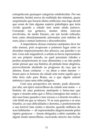 12
extrapolavam quaisquer categorias estabelecidas. Por um
momento, hesitei acerca da realidade das múmias, quase
suspeitando que fossem ídolos artificiais; mas logo decidi
que eram de fato alguma espécie paleológica que teria
vivido quando a cidade sem nome ainda pulsava.
Coroando seu grotesco, muitas delas estavam
envolvidas, de modo bizarro, em um tecido refinado,
bem como abundantemente adornadas com enfeites de
ouro, jóias e metais lustrosos e desconhecidos.
A importância dessas criaturas rastejantes deve ter
sido imensa, pois ocupavam o primeiro lugar entre os
desenhos impressionantes dos afrescos, nas paredes e no
teto. Com arte inigualável, o artista as havia representado
em seu próprio mundo, no qual possuíam cidades e
jardins proporcionais às suas dimensões; e eu não podia
senão pensar que sua história ali pintada fosse alegórica,
provavelmente aludindo ao progresso da raça que as
adorou. Essas criaturas — eu disse a mim mesmo —
foram para os homens da cidade sem nome aquilo que a
loba teria sido para Roma, ou o que algum animal
totêmico é para uma tribo indígena.
Com essa perspectiva em mente, pude discernir,
por alto, um épico maravilhoso da cidade sem nome — a
história de uma poderosa metrópole à beira-mar que
regeu o mundo antes que a África emergisse das ondas, e
das suas lutas quando o mar recuou e o deserto invadiu o
vale fértil em que se situava. Vi as suas guerras e os seus
triunfos, as suas dificuldades e derrotas, e posteriormente
a sua terrível luta contra o deserto, quando milhares de
seus habitantes — ali representados alegoricamente pelos
répteis grotescos — foram obrigados a abrir caminho, de
algum modo maravilhoso, escavando através das rochas
 