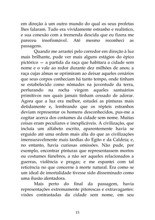 13
em direção à um outro mundo do qual os seus profetas
lhes falaram. Tudo era vividamente estranho e realístico,
e sua conexão com a tremenda descida que eu fizera me
pareceu insofismável. Até mesmo reconheci as
passagens.
Quando me arrastei pelo corredor em direção à luz
mais brilhante, pude ver mais alguns estágios do épico
pictórico — a partida da raça que habitara a cidade sem
nome e o vale ao redor durante dez milhões de anos; a
raça cujas almas se oprimiram ao deixar aqueles cenários
que seus corpos conheciam há tanto tempo, onde tinham
se estabelecido como nômades na juventude da terra,
perfurando na rocha virgem aqueles santuários
primitivos nos quais jamais tinham cessado de adorar.
Agora que a luz era melhor, estudei as pinturas mais
detidamente e, lembrando que os répteis estranhos
deviam representar os homens desconhecidos, pus-me a
cogitar acerca dos costumes da cidade sem nome. Muitas
coisas eram peculiares e inexplicáveis. A civilização, que
incluía um alfabeto escrito, aparentemente havia se
erguido até uma ordem mais alta do que as civilizações
imensuravelmente mais tardias do Egito e da Caldeia; e,
no entanto, havia curiosas omissões. Não pude, por
exemplo, encontrar pinturas que representassem mortos
ou costumes fúnebres, a não ser aqueles relacionados a
guerras, violência e pragas; e me espantei com tal
reticência no que concerne à morte natural. Era como se
um ideal de imortalidade tivesse sido disseminado como
uma ilusão alentadora.
Mais perto do final da passagem, havia
representações extremamente pitorescas e extravagantes:
visões contrastadas da cidade sem nome, em seu
 
