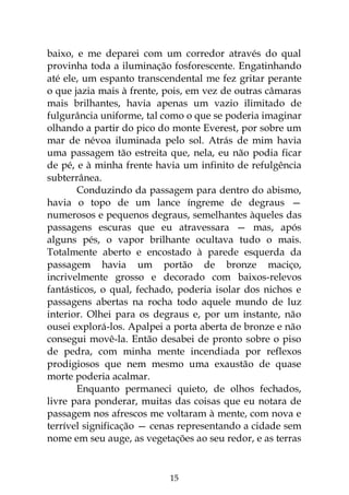15
baixo, e me deparei com um corredor através do qual
provinha toda a iluminação fosforescente. Engatinhando
até ele, um espanto transcendental me fez gritar perante
o que jazia mais à frente, pois, em vez de outras câmaras
mais brilhantes, havia apenas um vazio ilimitado de
fulgurância uniforme, tal como o que se poderia imaginar
olhando a partir do pico do monte Everest, por sobre um
mar de névoa iluminada pelo sol. Atrás de mim havia
uma passagem tão estreita que, nela, eu não podia ficar
de pé, e à minha frente havia um infinito de refulgência
subterrânea.
Conduzindo da passagem para dentro do abismo,
havia o topo de um lance íngreme de degraus —
numerosos e pequenos degraus, semelhantes àqueles das
passagens escuras que eu atravessara — mas, após
alguns pés, o vapor brilhante ocultava tudo o mais.
Totalmente aberto e encostado à parede esquerda da
passagem havia um portão de bronze maciço,
incrivelmente grosso e decorado com baixos-relevos
fantásticos, o qual, fechado, poderia isolar dos nichos e
passagens abertas na rocha todo aquele mundo de luz
interior. Olhei para os degraus e, por um instante, não
ousei explorá-los. Apalpei a porta aberta de bronze e não
consegui movê-la. Então desabei de pronto sobre o piso
de pedra, com minha mente incendiada por reflexos
prodigiosos que nem mesmo uma exaustão de quase
morte poderia acalmar.
Enquanto permaneci quieto, de olhos fechados,
livre para ponderar, muitas das coisas que eu notara de
passagem nos afrescos me voltaram à mente, com nova e
terrível significação — cenas representando a cidade sem
nome em seu auge, as vegetações ao seu redor, e as terras
 