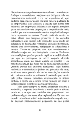 16
distantes com as quais os seus mercadores comerciavam.
A alegoria das criaturas rastejantes me intrigava pela sua
proeminência universal, e eu me espantava de que
pudesse preponderar assim em uma história pictórica de
tal importância. Nos afrescos, a cidade sem nome fora
mostrada em proporções adequadas aos répteis. Imaginei
quais teriam sido suas proporções e magnificência reais,
e refleti por um momento sobre certas singularidades que
havia reparado nas ruínas. Pensei, particularmente, na
baixa altura dos templos primevos e do corredor
subterrâneo, que tinham sido escavados desse modo em
deferência às divindades reptilianas que ali se honravam,
mesmo que, forçosamente, obrigassem os adoradores a
rastejar. Talvez os próprios ritos aqui envolvessem a
idéia de rastejar, em uma imitação às criaturas. Nenhuma
teoria religiosa, porém, poderia explicar sem dificuldade
por que as passagens de nível, naquela descida
assombrosa, eram tão baixas quanto os templos — ou
mais baixas até, já que nelas não se podia sequer ajoelhar.
Quando pensei nas criaturas rastejantes, cujas formas
hediondas e mumificadas jaziam tão próximas de mim,
senti uma nova pontada de medo. Associações mentais
são curiosas, e assim recuei frente à noção de que, exceto
pelo pobre homem primitivo, despedaçado na última
pintura, a minha era a única forma humana em meio a
tantas relíquias e símbolos da vida primordial.
Mas, como sempre, na minha existência estranha e
andarilha, o espanto logo baniu o medo, pois o abismo
luminoso e o que ele continha me propunham um
problema digno do maior dos exploradores. De que um
mundo estranho de mistério jazia ao fundo daquele lanço
de degraus particularmente pequenos, eu não podia
 