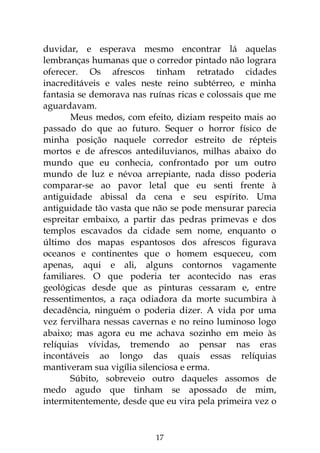 17
duvidar, e esperava mesmo encontrar lá aquelas
lembranças humanas que o corredor pintado não lograra
oferecer. Os afrescos tinham retratado cidades
inacreditáveis e vales neste reino subtérreo, e minha
fantasia se demorava nas ruínas ricas e colossais que me
aguardavam.
Meus medos, com efeito, diziam respeito mais ao
passado do que ao futuro. Sequer o horror físico de
minha posição naquele corredor estreito de répteis
mortos e de afrescos antediluvianos, milhas abaixo do
mundo que eu conhecia, confrontado por um outro
mundo de luz e névoa arrepiante, nada disso poderia
comparar-se ao pavor letal que eu senti frente à
antiguidade abissal da cena e seu espírito. Uma
antiguidade tão vasta que não se pode mensurar parecia
espreitar embaixo, a partir das pedras primevas e dos
templos escavados da cidade sem nome, enquanto o
último dos mapas espantosos dos afrescos figurava
oceanos e continentes que o homem esqueceu, com
apenas, aqui e ali, alguns contornos vagamente
familiares. O que poderia ter acontecido nas eras
geológicas desde que as pinturas cessaram e, entre
ressentimentos, a raça odiadora da morte sucumbira à
decadência, ninguém o poderia dizer. A vida por uma
vez fervilhara nessas cavernas e no reino luminoso logo
abaixo; mas agora eu me achava sozinho em meio às
relíquias vívidas, tremendo ao pensar nas eras
incontáveis ao longo das quais essas relíquias
mantiveram sua vigília silenciosa e erma.
Súbito, sobreveio outro daqueles assomos de
medo agudo que tinham se apossado de mim,
intermitentemente, desde que eu vira pela primeira vez o
 