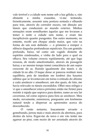 18
vale terrível e a cidade sem nome sob a lua gélida; e, não
obstante a minha exaustão, vi-me tentando,
freneticamente, assumir uma postura sentada e olhando
para trás, através do corredor escuro, em direção aos
túneis que conduziam ao mundo exterior. Minhas
sensações eram semelhantes àquelas que me levaram a
temer à noite a cidade sem nome, e eram tão
inexplicáveis quanto pungentes. Em outro momento, no
entanto, recebi um choque ainda maior, que veio na
forma de um som definido — o primeiro a romper o
silêncio daquelas profundezas sepulcrais. Era um gemido
profundo, baixo, tal como um vagido distante de
espíritos condenados, e vinha do lado para o qual eu
olhava. Seu volume cresceu rapidamente, até que logo
ressoou, de modo amedrontador, através da passagem
baixa; e ao mesmo tempo tomei consciência de um sopro
crescente de ar, fluindo igualmente dos túneis e da
cidade lá no alto. O toque desse ar pareceu restituir meu
equilíbrio, pois de imediato me lembrei dos haustos
súbitos que se levantavam em torno à entrada do abismo
a cada anoitecer e amanhecer, um dos quais, de fato, me
havia relevado os túneis escondidos. Olhei meu relógio e
vi que o amanhecer estava próximo; então me firmei para
resistir à rajada que soprava para dentro, rumo ao seu lar
cavernoso, tal como soprava para fora ao anoitecer. Meu
medo, novamente, esmoreceu, porquanto um fenômeno
natural tende a dispersar as apreensões acerca do
desconhecido.
O vento noturno, loucamente uivante e
gemebundo, jorrou mais e mais através da abertura, para
dentro da terra. Ergui-me de novo e em vão tentei me
agarrar ao piso, com receio de ser arrastado através do
 