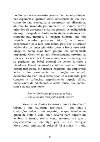 19
portão para o abismo fosforescente. Por tamanha fúria eu
não esperara; e, quando tomei consciência de que meu
corpo de fato começava a escorregar em direção ao
abismo, fui invadido por milhares de terrores novos,
oriundos da apreensão e da imaginação. A malignidade
do sopro despertava fantasias incríveis; mais uma vez,
comparei-me, trêmulo, à imagem humana que vira
naquele corredor pavoroso, isto é, ao homem
despedaçado pela raça sem nome, pois que no arrasto
feérico das correntes giratórias parecia haver uma fúria
vingativa, tanto mais forte porque era amplamente
impotente. Creio ter gritado freneticamente próximo ao
fim — eu estava quase louco — mas, se o fiz, meus gritos
se perderam na babel infernal de ventos furiosos e
uivadores. Tentei me arrastar contra a torrente invisível,
porém mal podia me manter enquanto era empurrado
lenta e inexoravelmente em direção ao mundo
desconhecido. Por fim, a razão deve ter se rompido, pois
comecei a balbuciar, seguidamente, aquele dístico
inexplicável de Al-Hazred, o árabe louco, que sonhou
com a cidade sem nome:
Morto não é quem pode eterno se fazer,
E com estranhos éons pode a morte morrer.
Somente os deuses soturnos e mudos do deserto
sabem o que realmente aconteceu — que lutas e
contorções indescritíveis suportei, ou que Abadon me
guiou de volta à vida, onde deverei para sempre me
lembrar e tremer, sob o vento noturno, até que o
esquecimento — ou algo pior — me carregue.
Monstruosa, antinatural, colossal foi a coisa — muito
 
