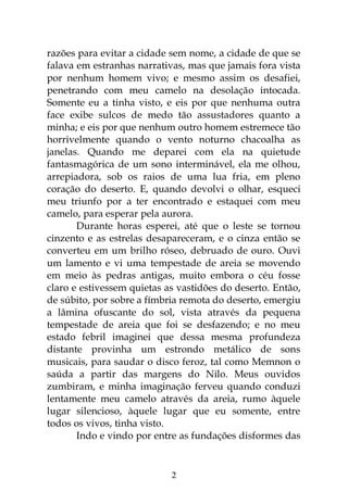2
razões para evitar a cidade sem nome, a cidade de que se
falava em estranhas narrativas, mas que jamais fora vista
por nenhum homem vivo; e mesmo assim os desafiei,
penetrando com meu camelo na desolação intocada.
Somente eu a tinha visto, e eis por que nenhuma outra
face exibe sulcos de medo tão assustadores quanto a
minha; e eis por que nenhum outro homem estremece tão
horrivelmente quando o vento noturno chacoalha as
janelas. Quando me deparei com ela na quietude
fantasmagórica de um sono interminável, ela me olhou,
arrepiadora, sob os raios de uma lua fria, em pleno
coração do deserto. E, quando devolvi o olhar, esqueci
meu triunfo por a ter encontrado e estaquei com meu
camelo, para esperar pela aurora.
Durante horas esperei, até que o leste se tornou
cinzento e as estrelas desapareceram, e o cinza então se
converteu em um brilho róseo, debruado de ouro. Ouvi
um lamento e vi uma tempestade de areia se movendo
em meio às pedras antigas, muito embora o céu fosse
claro e estivessem quietas as vastidões do deserto. Então,
de súbito, por sobre a fímbria remota do deserto, emergiu
a lâmina ofuscante do sol, vista através da pequena
tempestade de areia que foi se desfazendo; e no meu
estado febril imaginei que dessa mesma profundeza
distante provinha um estrondo metálico de sons
musicais, para saudar o disco feroz, tal como Memnon o
saúda a partir das margens do Nilo. Meus ouvidos
zumbiram, e minha imaginação ferveu quando conduzi
lentamente meu camelo através da areia, rumo àquele
lugar silencioso, àquele lugar que eu somente, entre
todos os vivos, tinha visto.
Indo e vindo por entre as fundações disformes das
 