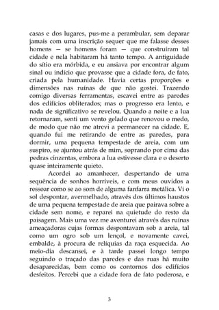 3
casas e dos lugares, pus-me a perambular, sem deparar
jamais com uma inscrição sequer que me falasse desses
homens — se homens foram — que construíram tal
cidade e nela habitaram há tanto tempo. A antiguidade
do sítio era mórbida, e eu ansiava por encontrar algum
sinal ou indício que provasse que a cidade fora, de fato,
criada pela humanidade. Havia certas proporções e
dimensões nas ruínas de que não gostei. Trazendo
comigo diversas ferramentas, escavei entre as paredes
dos edifícios obliterados; mas o progresso era lento, e
nada de significativo se revelou. Quando a noite e a lua
retornaram, senti um vento gelado que renovou o medo,
de modo que não me atrevi a permanecer na cidade. E,
quando fui me retirando de entre as paredes, para
dormir, uma pequena tempestade de areia, com um
suspiro, se ajuntou atrás de mim, soprando por cima das
pedras cinzentas, embora a lua estivesse clara e o deserto
quase inteiramente quieto.
Acordei ao amanhecer, despertando de uma
sequência de sonhos horríveis, e com meus ouvidos a
ressoar como se ao som de alguma fanfarra metálica. Vi o
sol despontar, avermelhado, através dos últimos haustos
de uma pequena tempestade de areia que pairava sobre a
cidade sem nome, e reparei na quietude do resto da
paisagem. Mais uma vez me aventurei através das ruínas
ameaçadoras cujas formas despontavam sob a areia, tal
como um ogro sob um lençol, e novamente cavei,
embalde, à procura de relíquias da raça esquecida. Ao
meio-dia descansei, e à tarde passei longo tempo
seguindo o traçado das paredes e das ruas há muito
desaparecidas, bem como os contornos dos edifícios
desfeitos. Percebi que a cidade fora de fato poderosa, e
 