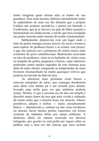 4
tentei imaginar quais teriam sido as fontes de sua
grandeza. Para mim mesmo, debuxei mentalmente todos
os esplendores de uma era tão distante que a própria
Caldeia não poderia recordá-la; e pensei em Sarnath, a
Condenada, que já se elevava no país de Mnar quando a
humanidade era ainda jovem, e em Ib, que fora esculpida
em pedra cinzenta antes mesmo de existir a humanidade.
Subitamente, deparei-me com um lugar onde o
leito de pedra emergia escuro através da areia e formava
uma espécie de penhasco baixo; e aí avistei, com prazer,
o que me pareceu ser a promessa de outros traços mais
evidentes do povo antediluviano. Rudemente escavadas
na face do penhasco, viam-se as fachadas de várias casas
ou templos de pedra, pequenos e baixos, cujos interiores
poderiam conter muitos segredos de eras remotas para
além de todo cálculo, conquanto as tempestades de areia
tivessem desmanchado há muito quaisquer relevos que
pudesse ter havido do lado de fora.
As aberturas mais próximas eram baixas e
estavam entupidas de areia, mas consegui desobstruir
uma delas com minha pá e me arrastei para dentro,
levando uma tocha para ver que mistérios poderia
conter. Dentro, vi que a caverna era de fato um templo e
descobri sinais claros da raça que teria vivido e cultuado
ali muito antes que o deserto fosse um deserto. Altares
primitivos, pilares e nichos — todos estranhamente
baixos — abundavam; e, embora eu não visse esculturas
ou murais, havia muitas pedras esquisitas, em forma
evidente de símbolos feitos por meios artificiais. A
diminuta altura da câmara escavada era deveras
intrigante, por quanto eu mal podia me erguer sobre os
joelhos; mas a área era tão extensa que meu archote
 