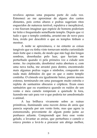 5
revelava apenas uma pequena parte de cada vez.
Estremeci ao me aproximar de alguns dos cantos
distantes, pois certos altares e pedras sugeriam ritos
esquecidos de natureza terrível, repulsiva e inexplicável,
e me fizeram imaginar que espécie de homens poderiam
ter feito e frequentado semelhante templo. Depois que vi
tudo o que o templo continha, arrastei-me de novo para
fora, ávido por descobrir o que os templos tinham a
mostrar.
A noite se aproximava, e no entanto as coisas
tangíveis que eu tinha visto tornavam minha curiosidade
mais forte que o medo, de modo que não fugi das longas
sombras, desenhadas pelo luar, que haviam me
perturbado quando vi pela primeira vez a cidade sem
nome. Ao crepúsculo, desobstruí outra abertura e, com
uma nova tocha, me arrastei para dentro, encontrando
mais algumas pedras vagas e símbolos, conquanto em
nada mais definidos do que os que o outro templo
continha. O cômodo era igualmente baixo, porém menos
extenso, terminando em uma passagem muito estreita e
repleta de santuários obscuros e crípticos. Eram esses
santuários que eu examinava quando os ruídos de um
vento e meu camelo romperam a quietude lá fora,
fazendo-me sair para ver o que poderia ter amedrontado
o animal.
A lua brilhava vivamente sobre as ruínas
primitivas, iluminando uma nuvem densa de areia que
parecia soprada por um vento forte, mas que agora ia
esmorecendo, proveniente de algum ponto junto ao
penhasco adiante. Compreendi que fora esse vento
gelado, a levantar as areias, que perturbara o camelo e
estava prestes a levá-lo a procurar um abrigo melhor,
 
